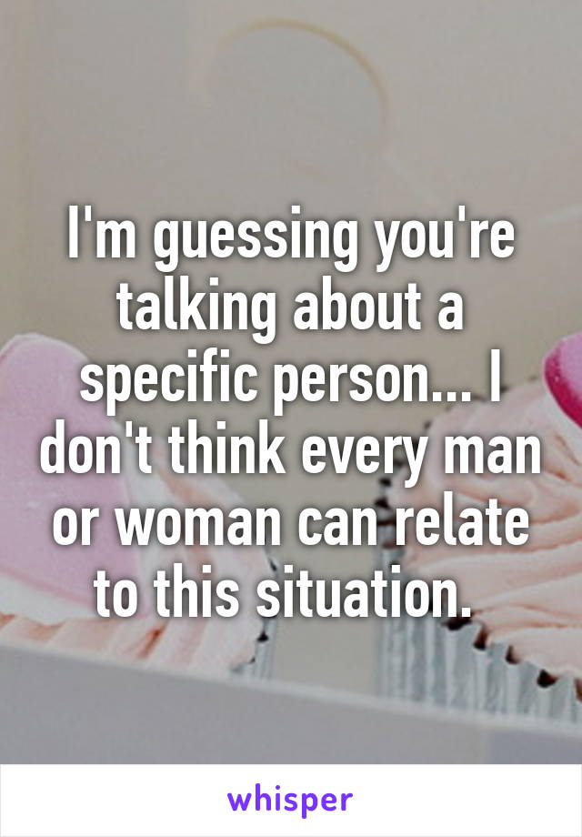 I'm guessing you're talking about a specific person... I don't think every man or woman can relate to this situation. 