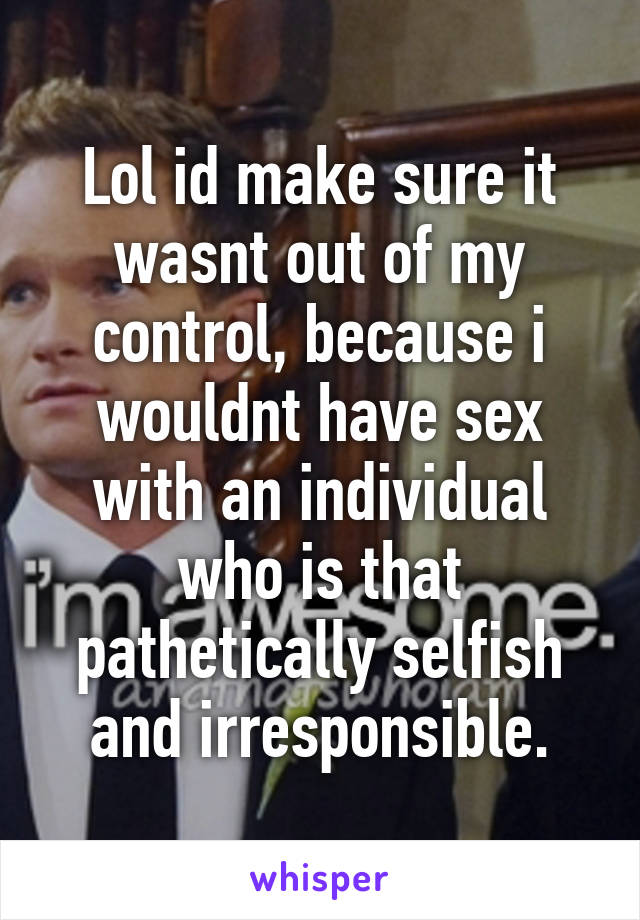 Lol id make sure it wasnt out of my control, because i wouldnt have sex with an individual who is that pathetically selfish and irresponsible.