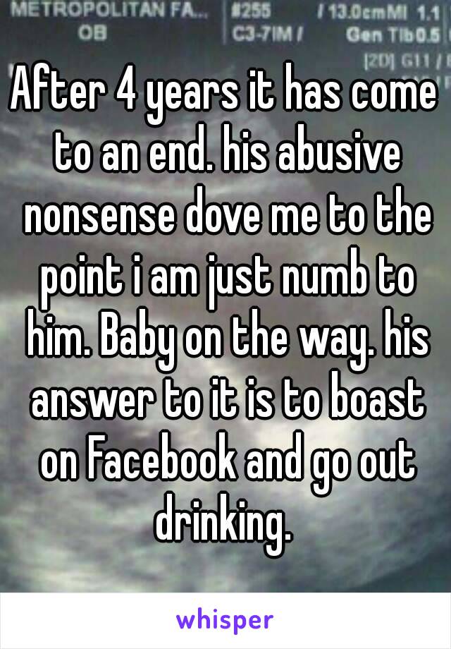 After 4 years it has come to an end. his abusive nonsense dove me to the point i am just numb to him. Baby on the way. his answer to it is to boast on Facebook and go out drinking. 