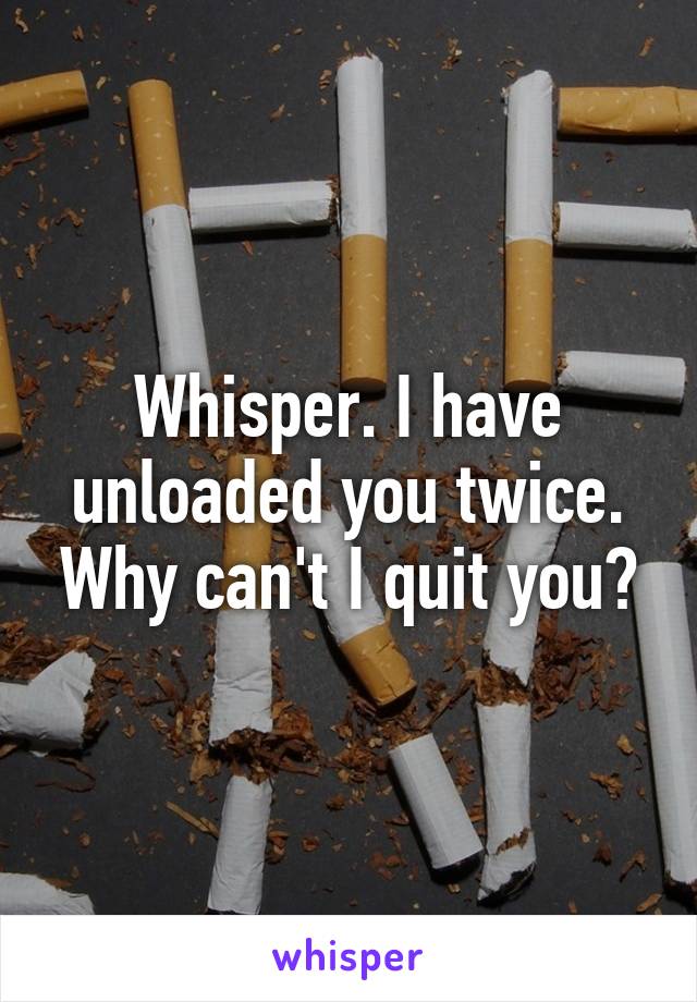 Whisper. I have unloaded you twice. Why can't I quit you?