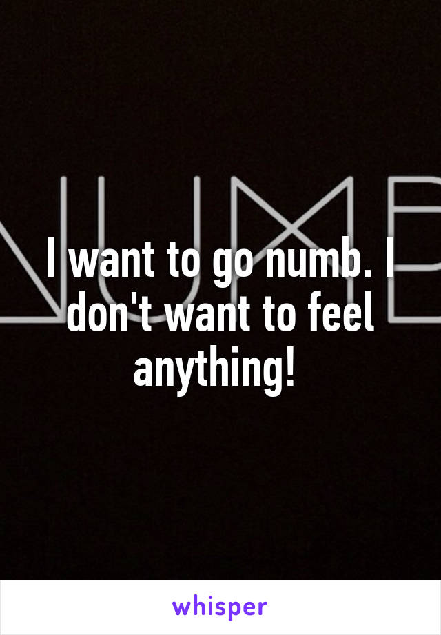 I want to go numb. I don't want to feel anything! 