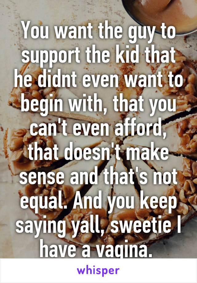 You want the guy to support the kid that he didnt even want to begin with, that you can't even afford, that doesn't make sense and that's not equal. And you keep saying yall, sweetie I have a vagina. 