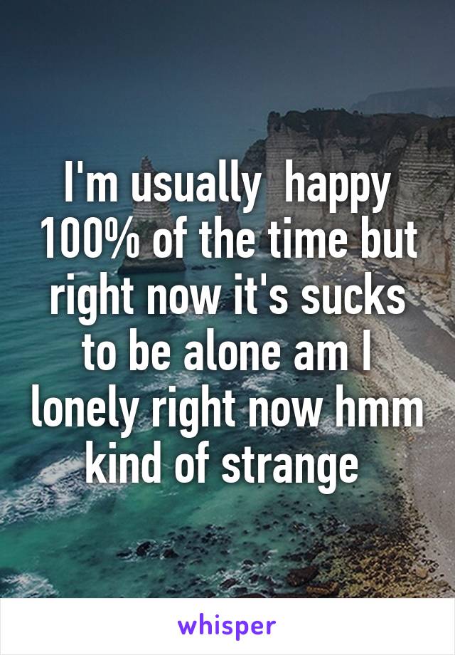 I'm usually  happy 100% of the time but right now it's sucks to be alone am I lonely right now hmm kind of strange 