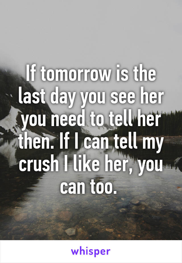 If tomorrow is the last day you see her you need to tell her then. If I can tell my crush I like her, you can too. 