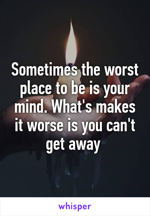 Sometimes the worst place to be is your mind. What's makes it worse is you can't get away 