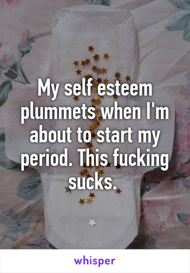 My self esteem plummets when I'm about to start my period. This fucking sucks. 