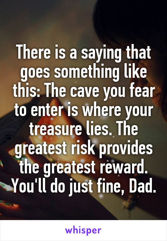 There is a saying that goes something like this: The cave you fear to enter is where your treasure lies. The greatest risk provides the greatest reward. You'll do just fine, Dad.