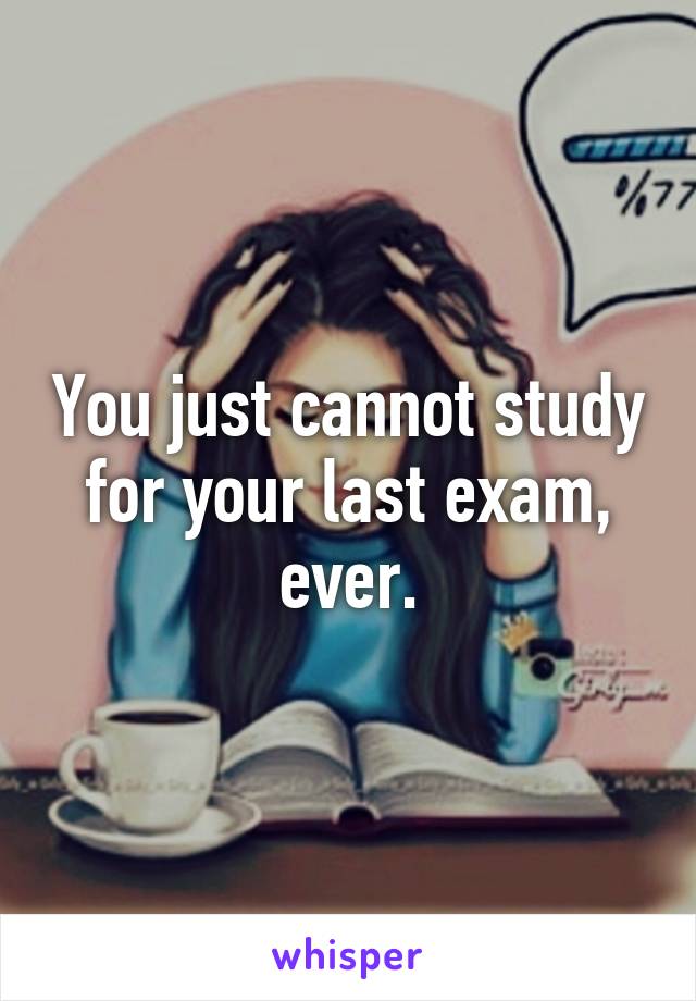 You just cannot study for your last exam, ever.