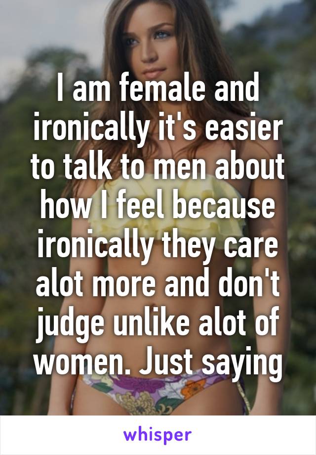 I am female and ironically it's easier to talk to men about how I feel because ironically they care alot more and don't judge unlike alot of women. Just saying