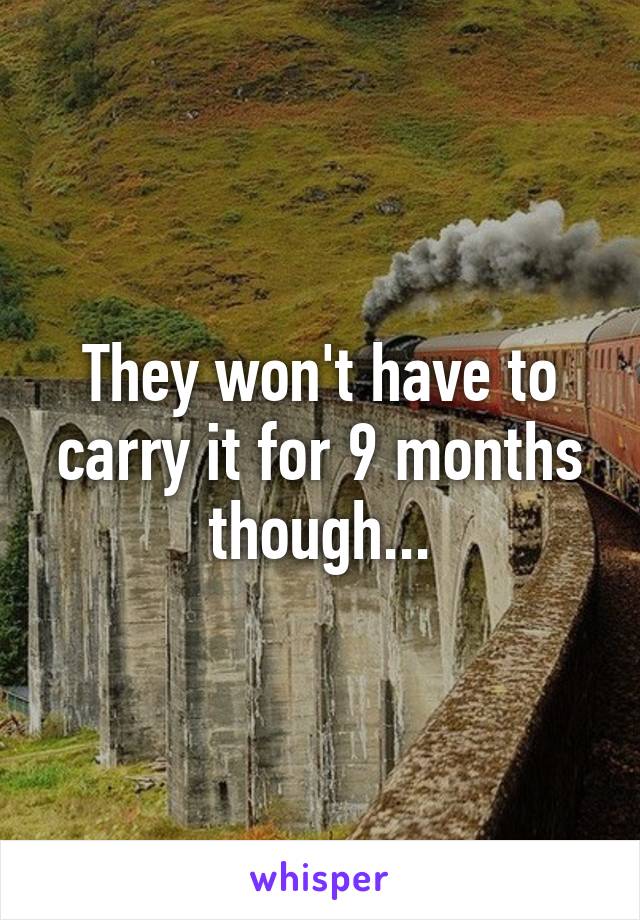 They won't have to carry it for 9 months though...