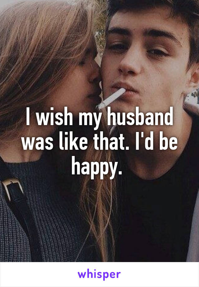 I wish my husband was like that. I'd be happy. 