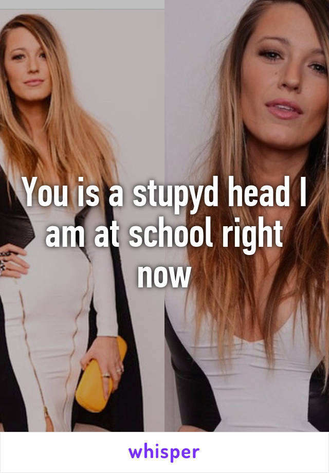 You is a stupyd head I am at school right now