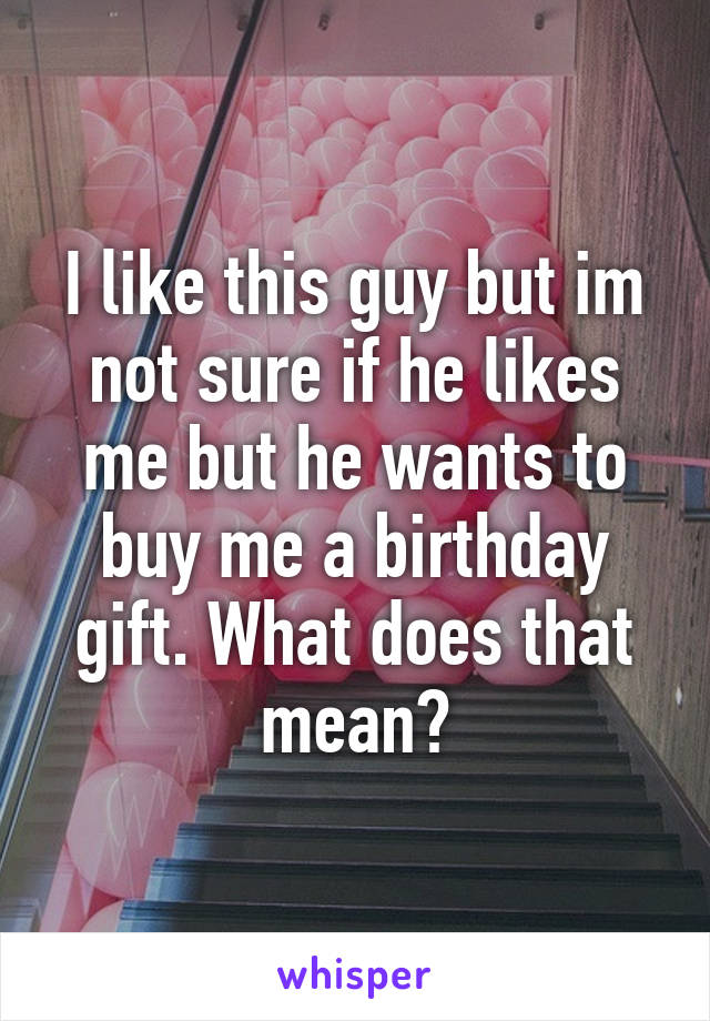 I like this guy but im not sure if he likes me but he wants to buy me a birthday gift. What does that mean?