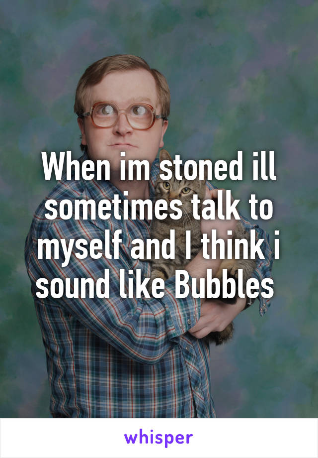 When im stoned ill sometimes talk to myself and I think i sound like Bubbles 