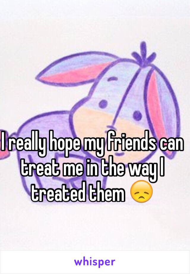 I really hope my friends can treat me in the way I treated them 😞