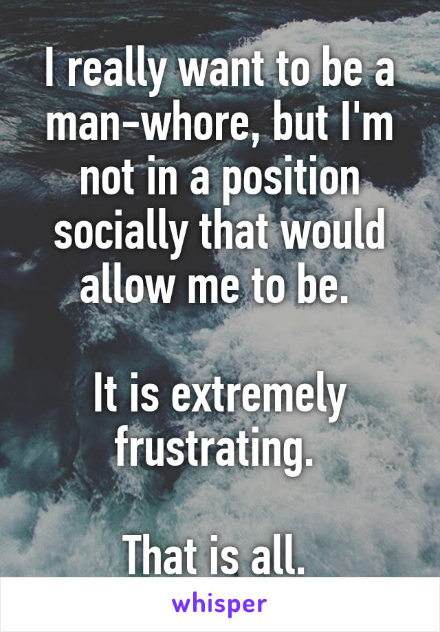 I really want to be a man-whore, but I'm not in a position socially that would allow me to be. 

It is extremely frustrating. 

That is all. 