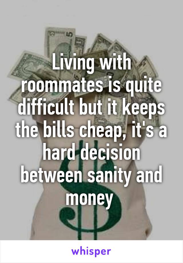 Living with roommates is quite difficult but it keeps the bills cheap, it's a hard decision between sanity and money 