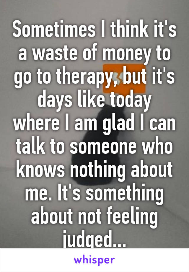 Sometimes I think it's a waste of money to go to therapy, but it's days like today where I am glad I can talk to someone who knows nothing about me. It's something about not feeling judged...