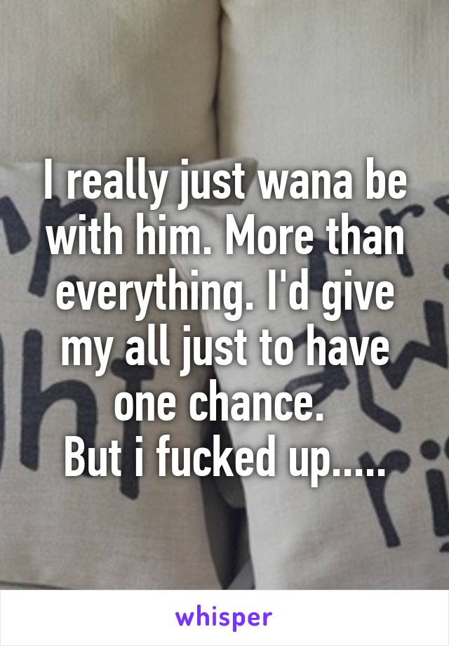 I really just wana be with him. More than everything. I'd give my all just to have one chance. 
But i fucked up.....