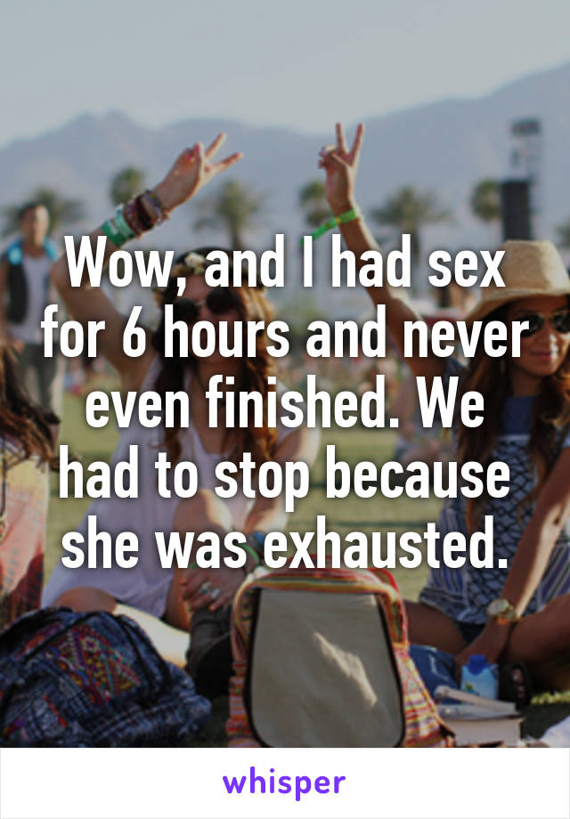 Wow, and I had sex for 6 hours and never even finished. We had to stop because she was exhausted.
