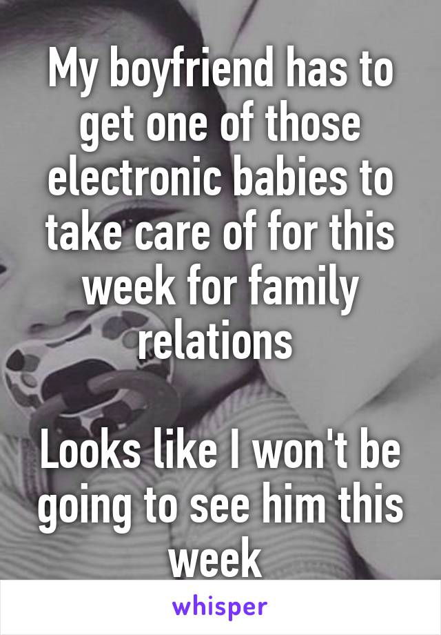 My boyfriend has to get one of those electronic babies to take care of for this week for family relations 

Looks like I won't be going to see him this week 