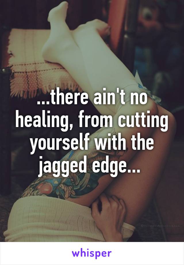 ...there ain't no healing, from cutting yourself with the jagged edge... 