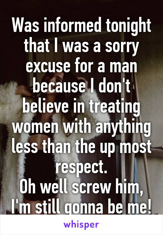 Was informed tonight that I was a sorry excuse for a man because I don't believe in treating women with anything less than the up most respect.
Oh well screw him, I'm still gonna be me!