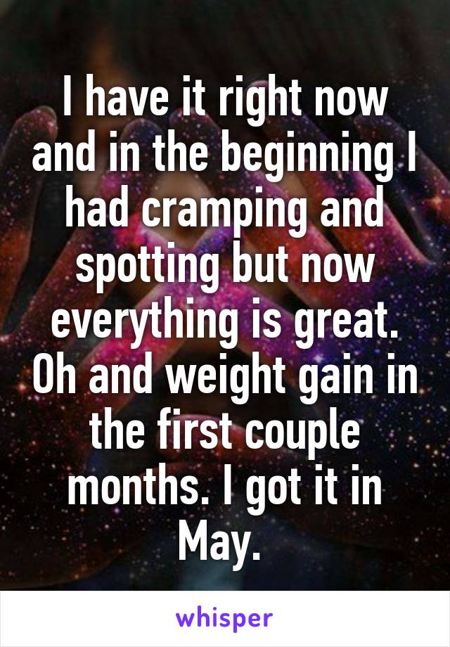 I have it right now and in the beginning I had cramping and spotting but now everything is great. Oh and weight gain in the first couple months. I got it in May. 