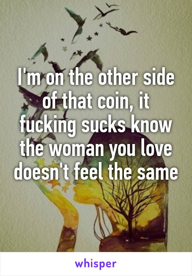 I'm on the other side of that coin, it fucking sucks know the woman you love doesn't feel the same
