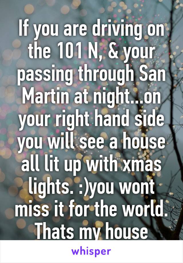 If you are driving on the 101 N, & your passing through San Martin at night...on your right hand side you will see a house all lit up with xmas lights. :)you wont miss it for the world.
Thats my house