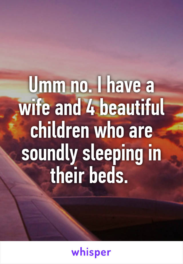 Umm no. I have a wife and 4 beautiful children who are soundly sleeping in their beds. 