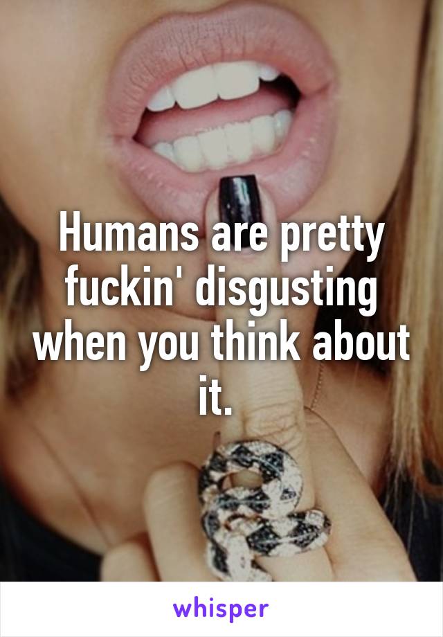 Humans are pretty fuckin' disgusting when you think about it. 