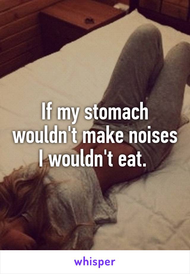 If my stomach wouldn't make noises I wouldn't eat. 