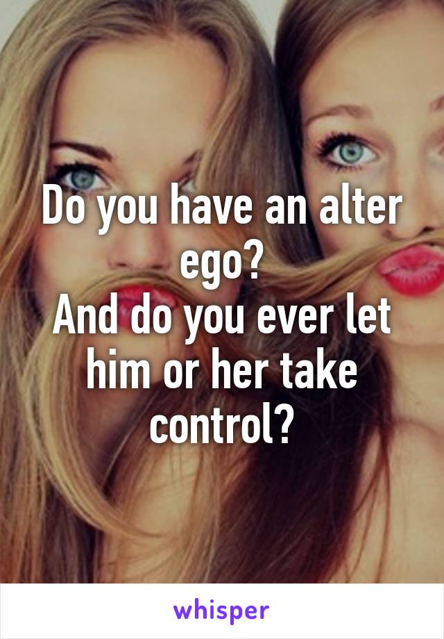 Do you have an alter ego?
And do you ever let
him or her take control?