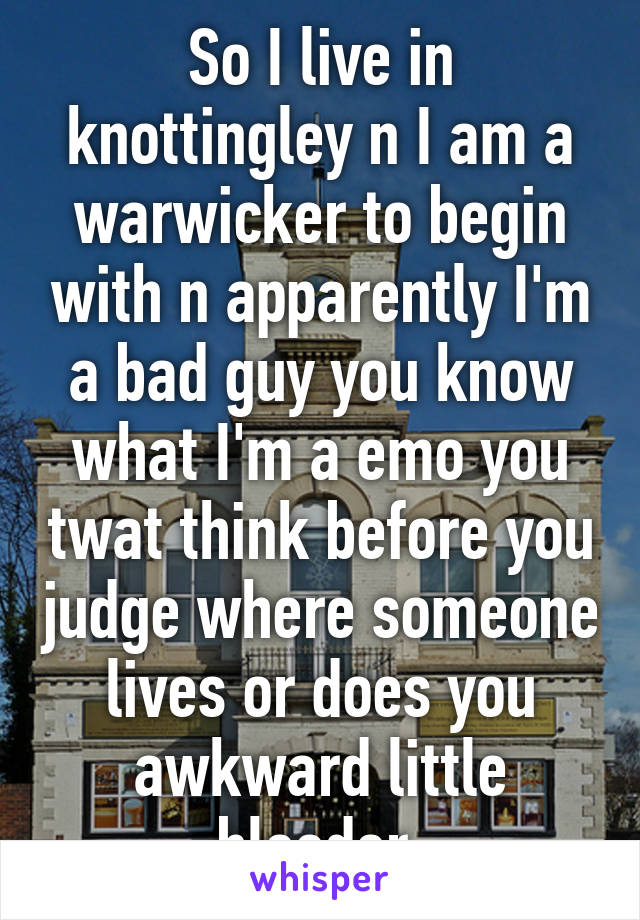 So I live in knottingley n I am a warwicker to begin with n apparently I'm a bad guy you know what I'm a emo you twat think before you judge where someone lives or does you awkward little bleeder 