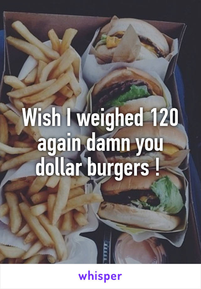 Wish I weighed 120 again damn you dollar burgers ! 