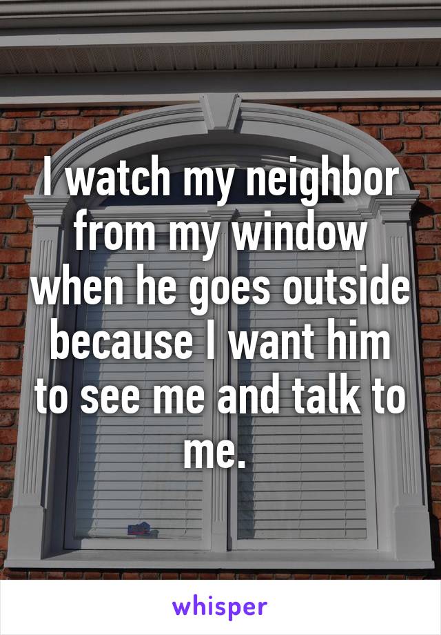 I watch my neighbor from my window when he goes outside because I want him to see me and talk to me. 