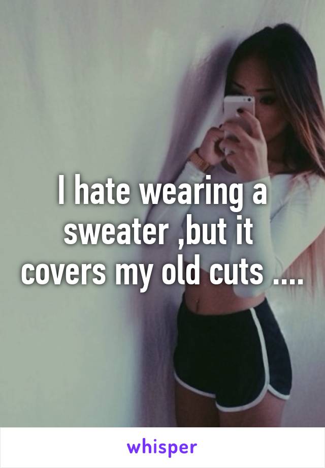 I hate wearing a sweater ,but it  covers my old cuts ....