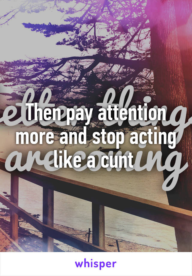 Then pay attention more and stop acting like a cunt 