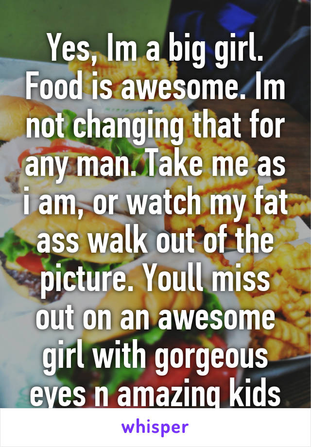 Yes, Im a big girl. Food is awesome. Im not changing that for any man. Take me as i am, or watch my fat ass walk out of the picture. Youll miss out on an awesome girl with gorgeous eyes n amazing kids