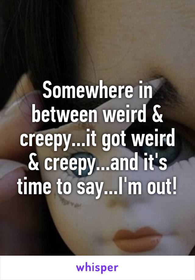 Somewhere in between weird & creepy...it got weird & creepy...and it's time to say...I'm out!