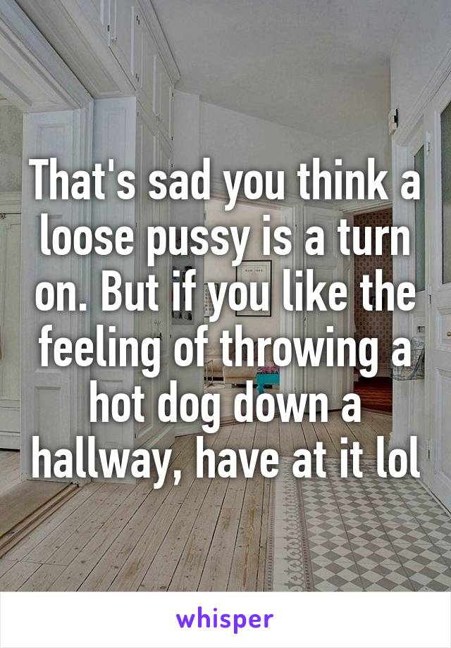 That's sad you think a loose pussy is a turn on. But if you like the feeling of throwing a hot dog down a hallway, have at it lol