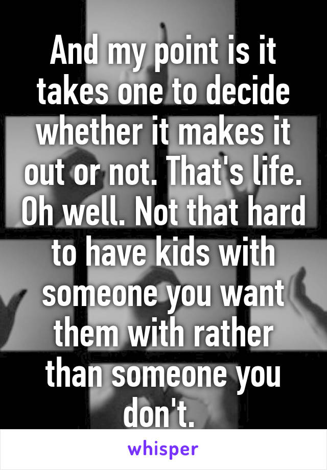 And my point is it takes one to decide whether it makes it out or not. That's life. Oh well. Not that hard to have kids with someone you want them with rather than someone you don't. 