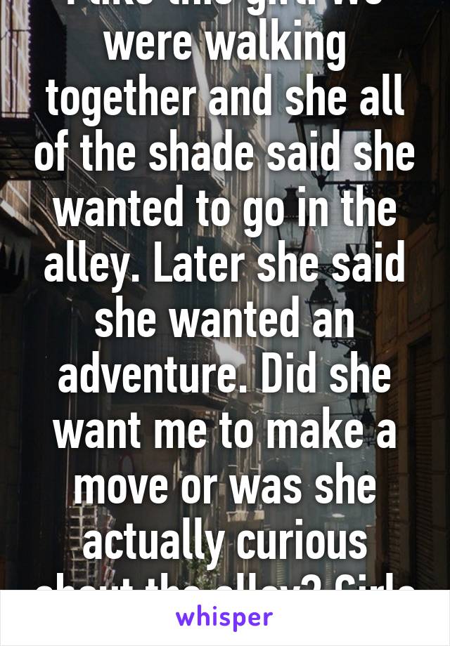 I like this girl. We were walking together and she all of the shade said she wanted to go in the alley. Later she said she wanted an adventure. Did she want me to make a move or was she actually curious about the alley? Girls are confusin