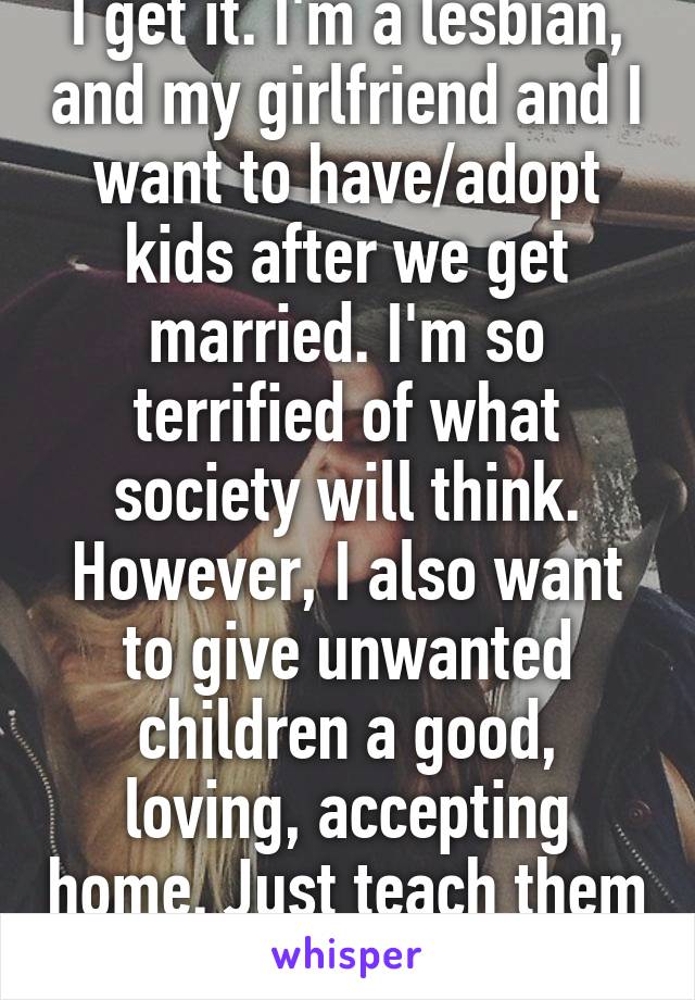 I get it. I'm a lesbian, and my girlfriend and I want to have/adopt kids after we get married. I'm so terrified of what society will think. However, I also want to give unwanted children a good, loving, accepting home. Just teach them to be strong.