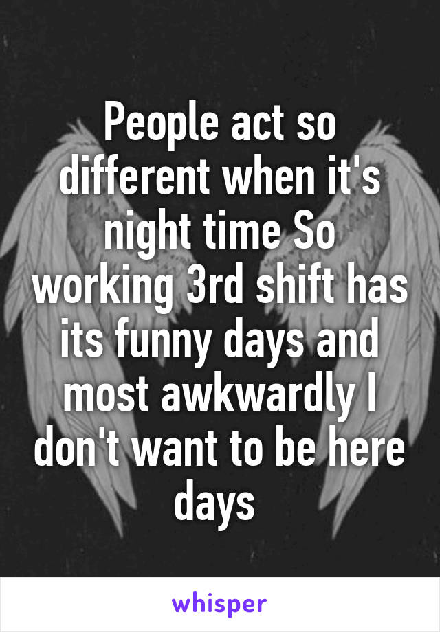 People act so different when it's night time So working 3rd shift has its funny days and most awkwardly I don't want to be here days 