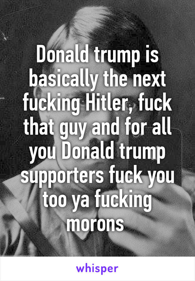 Donald trump is basically the next fucking Hitler, fuck that guy and for all you Donald trump supporters fuck you too ya fucking morons 