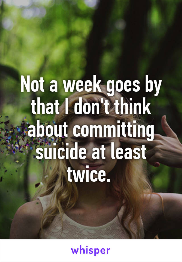 Not a week goes by that I don't think about committing suicide at least twice. 