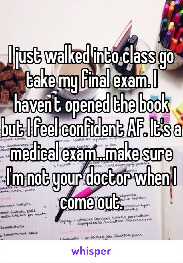 I just walked into class go take my final exam. I haven't opened the book but I feel confident AF. It's a medical exam...make sure I'm not your doctor when I come out. 