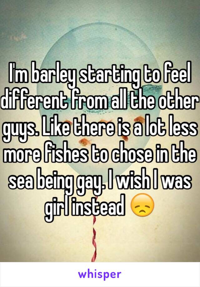 I'm barley starting to feel different from all the other guys. Like there is a lot less more fishes to chose in the sea being gay. I wish I was girl instead 😞 